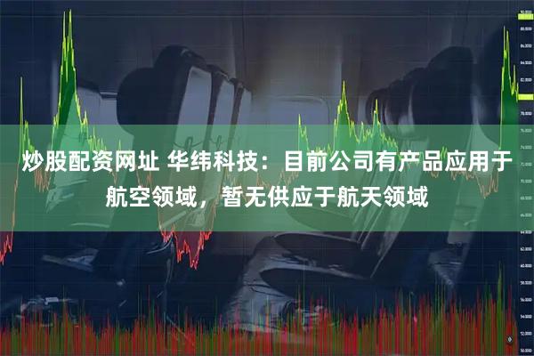 炒股配资网址 华纬科技：目前公司有产品应用于航空领域，暂无供应于航天领域