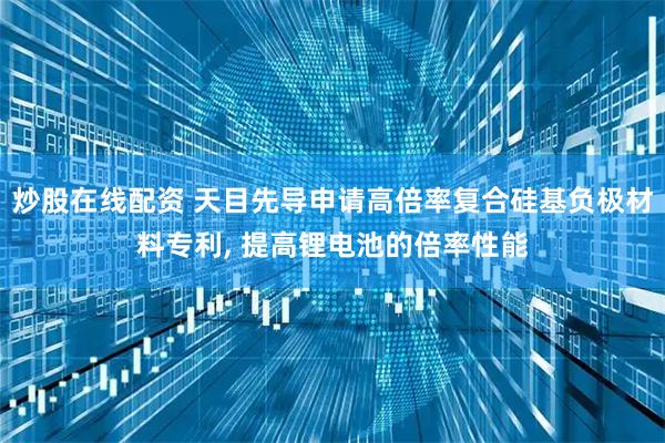 炒股在线配资 天目先导申请高倍率复合硅基负极材料专利, 提高锂电池的倍率性能