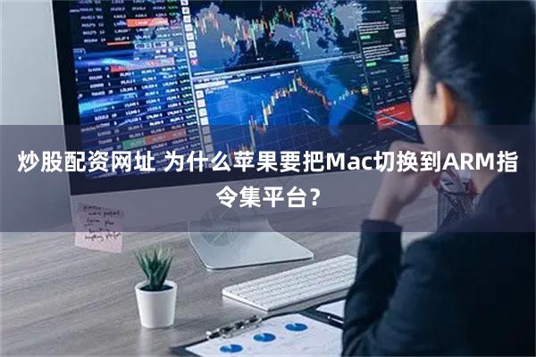 炒股配资网址 为什么苹果要把Mac切换到ARM指令集平台？