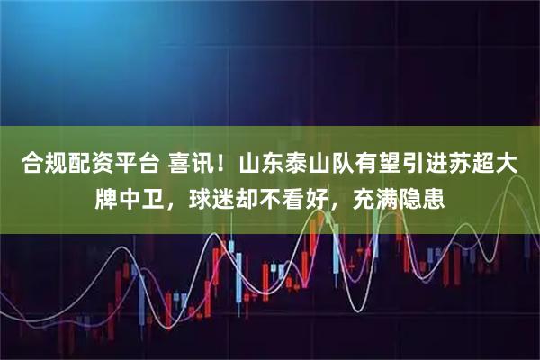 合规配资平台 喜讯！山东泰山队有望引进苏超大牌中卫，球迷却不看好，充满隐患