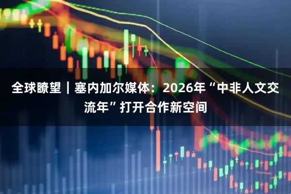 全球瞭望｜塞内加尔媒体：2026年“中非人文交流年”打开合作新空间